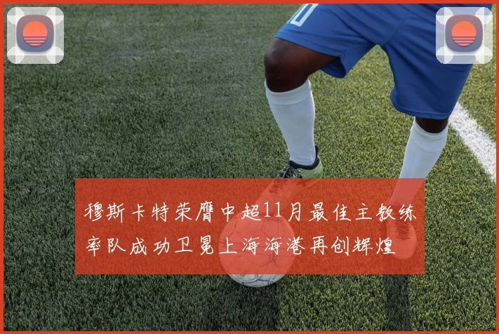穆斯卡特荣膺中超11月最佳主教练率队成功卫冕上海海港再创辉煌