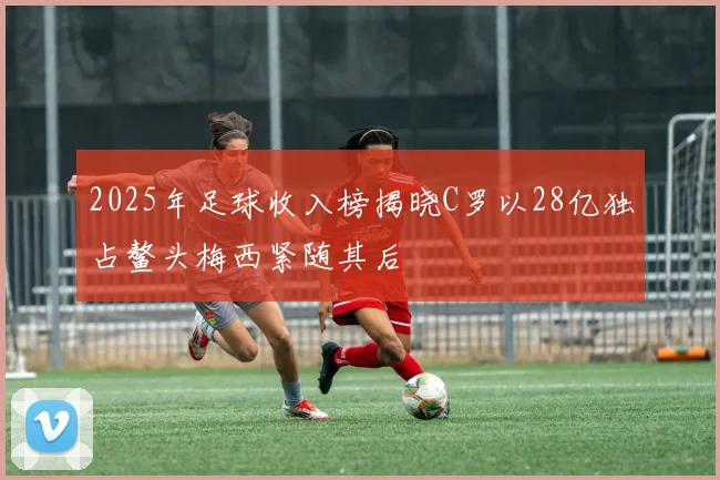 2025年足球收入榜揭晓C罗以28亿独占鳌头梅西紧随其后