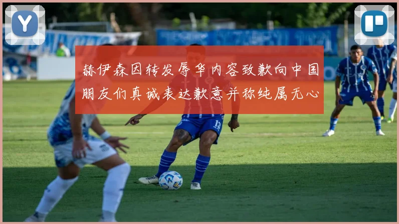 赫伊森因转发辱华内容致歉向中国朋友们真诚表达歉意并称纯属无心之过