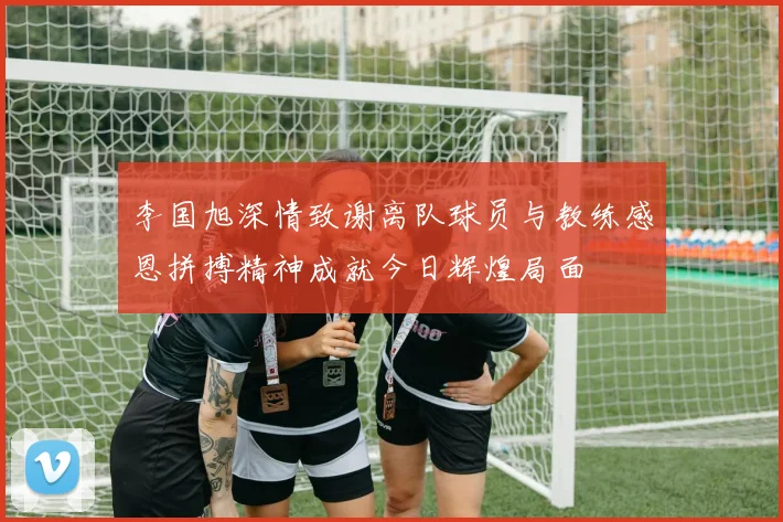 李国旭深情致谢离队球员与教练感恩拼搏精神成就今日辉煌局面