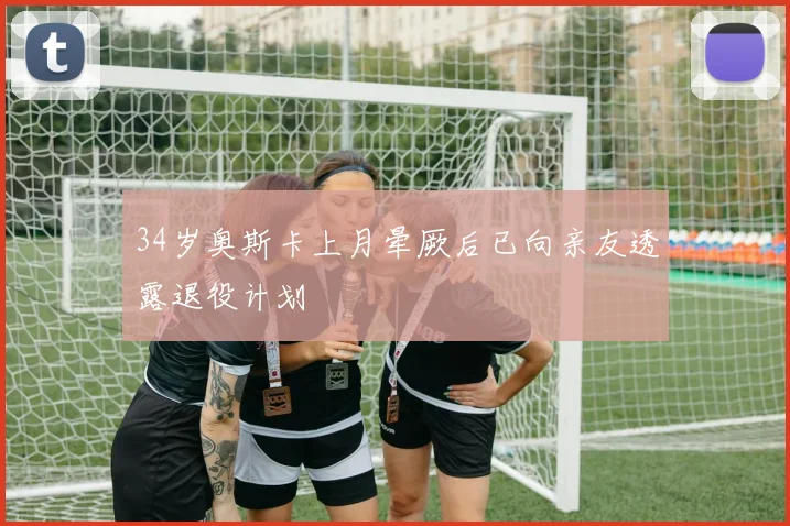 34岁奥斯卡上月晕厥后已向亲友透露退役计划