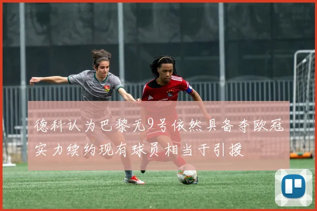 德科认为巴黎无9号依然具备夺欧冠实力续约现有球员相当于引援