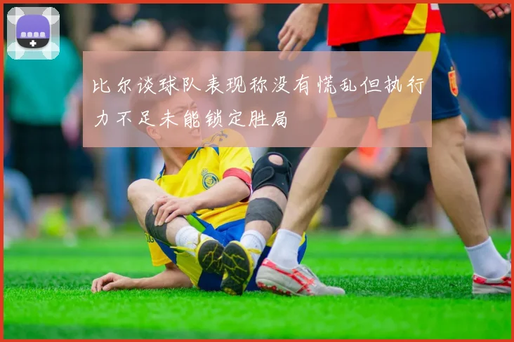 比尔谈球队表现称没有慌乱但执行力不足未能锁定胜局