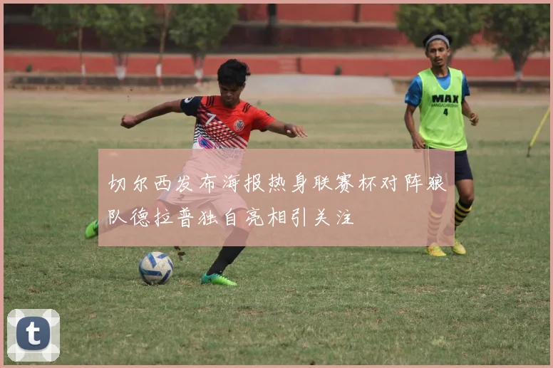 切尔西发布海报热身联赛杯对阵狼队德拉普独自亮相引关注