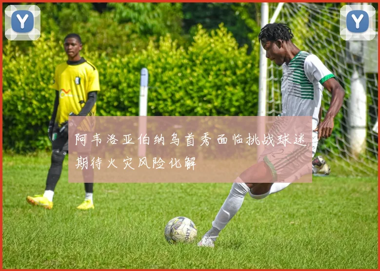 阿韦洛亚伯纳乌首秀面临挑战球迷期待火灾风险化解
