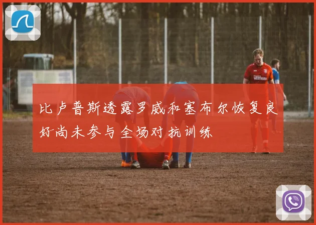 比卢普斯透露罗威和塞布尔恢复良好尚未参与全场对抗训练