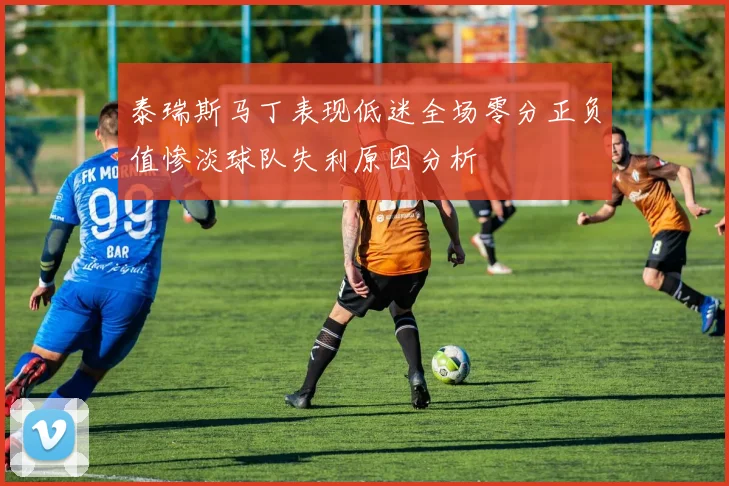 泰瑞斯马丁表现低迷全场零分正负值惨淡球队失利原因分析