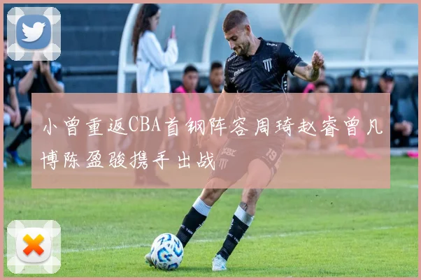 小曾重返CBA首钢阵容周琦赵睿曾凡博陈盈骏携手出战