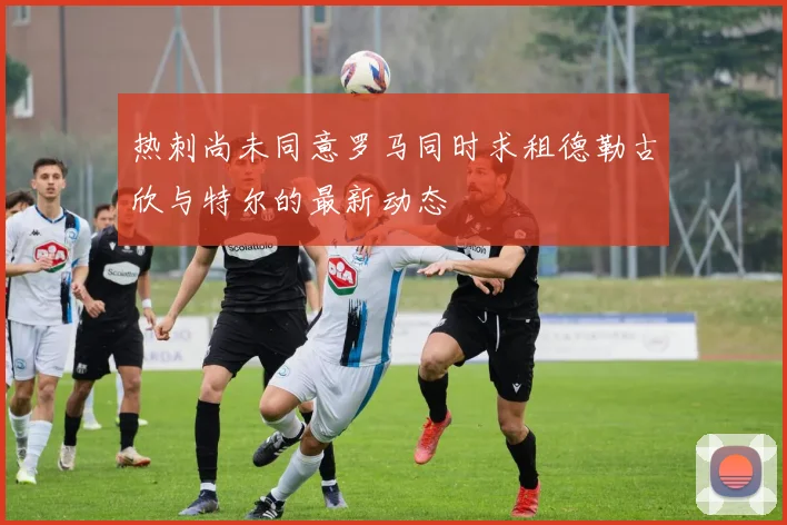 热刺尚未同意罗马同时求租德勒古欣与特尔的最新动态