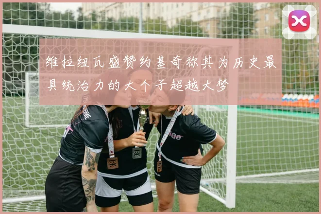 维拉纽瓦盛赞约基奇称其为历史最具统治力的大个子超越大梦