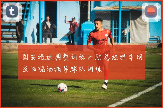 国安迅速调整训练计划总经理李明亲临现场指导球队训练