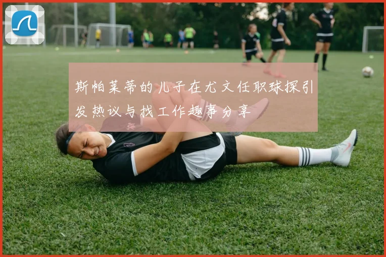 斯帕莱蒂的儿子在尤文任职球探引发热议与找工作趣事分享