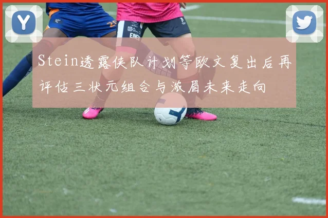 Stein透露侠队计划等欧文复出后再评估三状元组合与浓眉未来走向