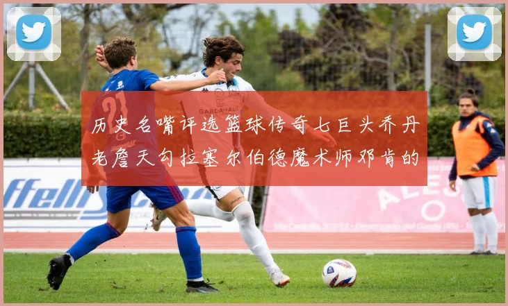 历史名嘴评选篮球传奇七巨头乔丹老詹天勾拉塞尔伯德魔术师邓肯的巅峰之路