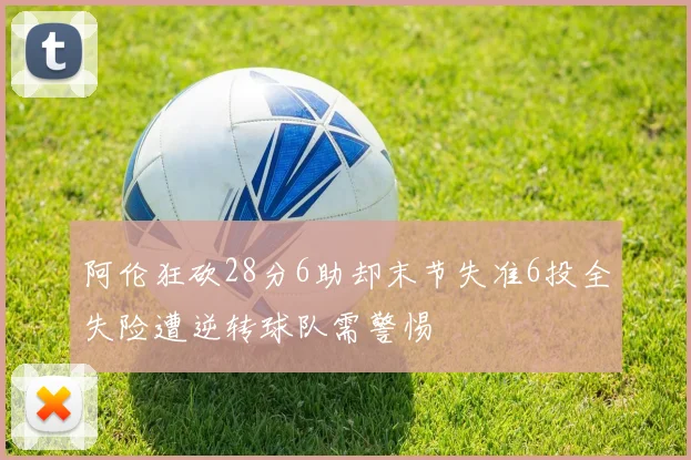 阿伦狂砍28分6助却末节失准6投全失险遭逆转球队需警惕