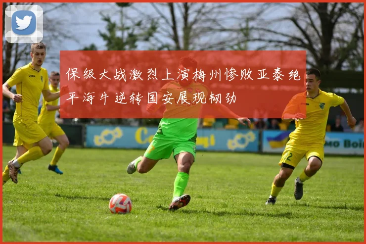 保级大战激烈上演梅州惨败亚泰绝平海牛逆转国安展现韧劲