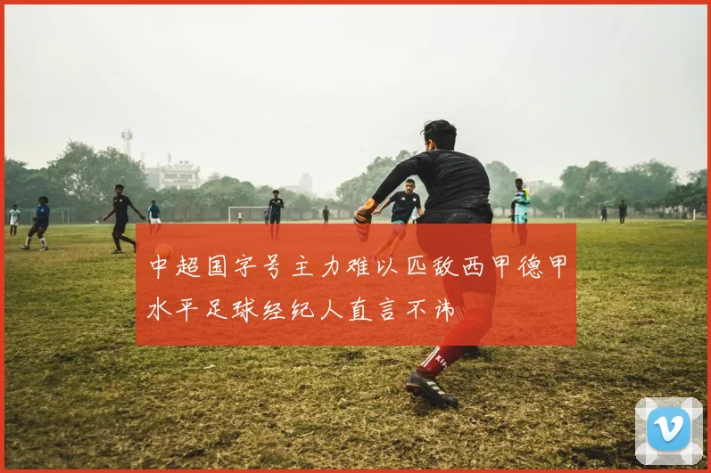 中超国字号主力难以匹敌西甲德甲水平足球经纪人直言不讳