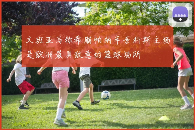 文班亚马称希腊帕纳辛奈科斯主场是欧洲最具敌意的篮球场所