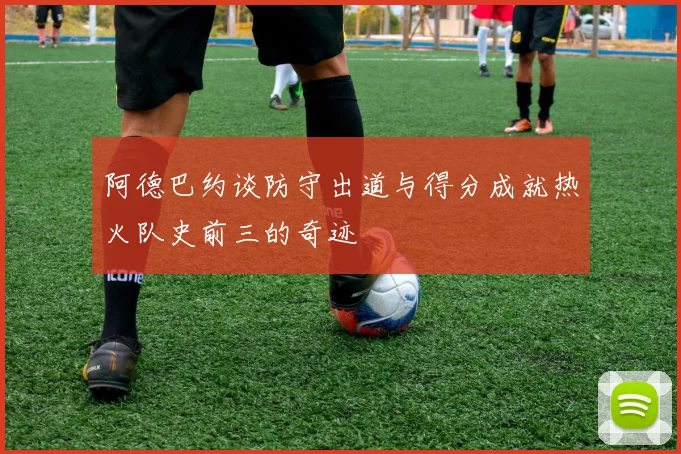 阿德巴约谈防守出道与得分成就热火队史前三的奇迹
