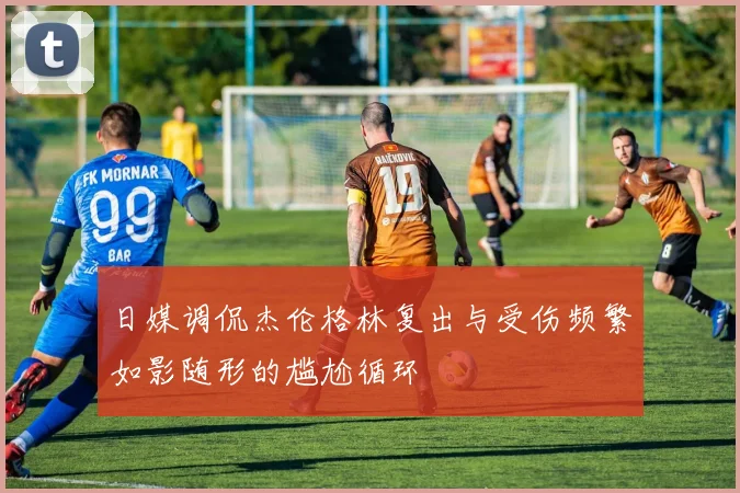 日媒调侃杰伦格林复出与受伤频繁如影随形的尴尬循环