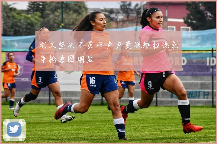 尤文坚决不卖卡卢卢曼联维拉热刺争抢意图明显