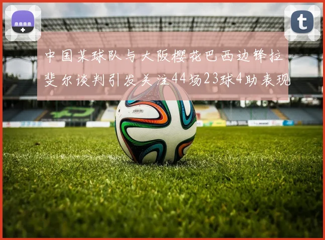 中国某球队与大阪樱花巴西边锋拉斐尔谈判引发关注44场23球4助表现抢眼
