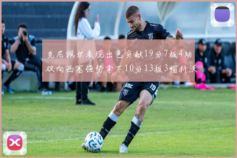 克尼佩尔表现出色贡献19分7板4助双向西塞强势拿下10分13板3帽科沃德也有17分2帽的精彩表现