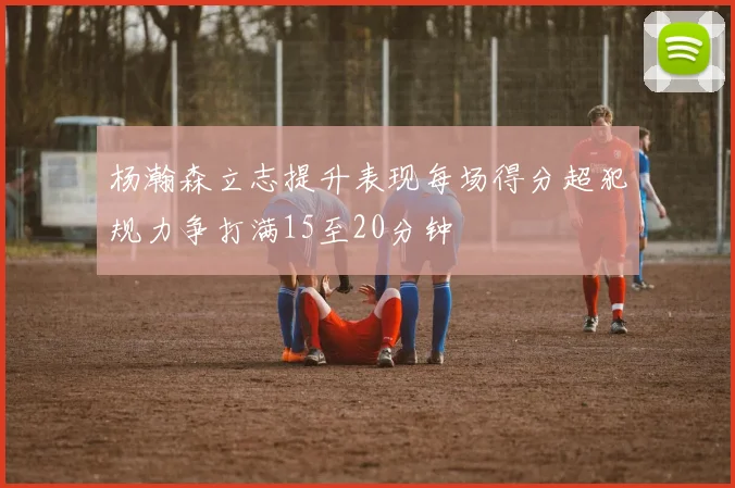 杨瀚森立志提升表现每场得分超犯规力争打满15至20分钟