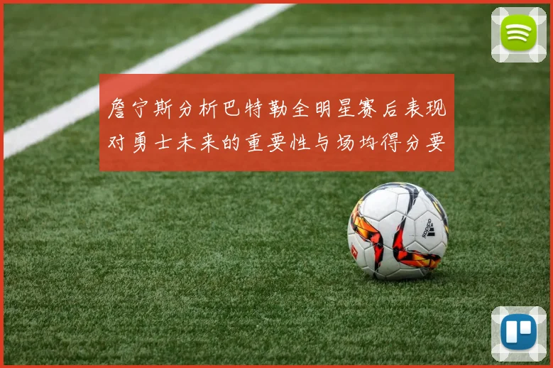 詹宁斯分析巴特勒全明星赛后表现对勇士未来的重要性与场均得分要求