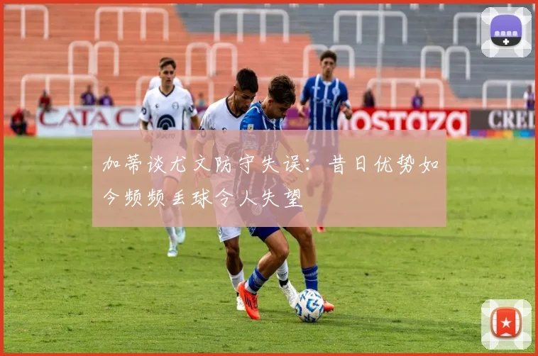 加蒂谈尤文防守失误：昔日优势如今频频丢球令人失望