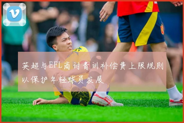 英超与EFL商讨青训补偿费上限规则以保护年轻球员发展