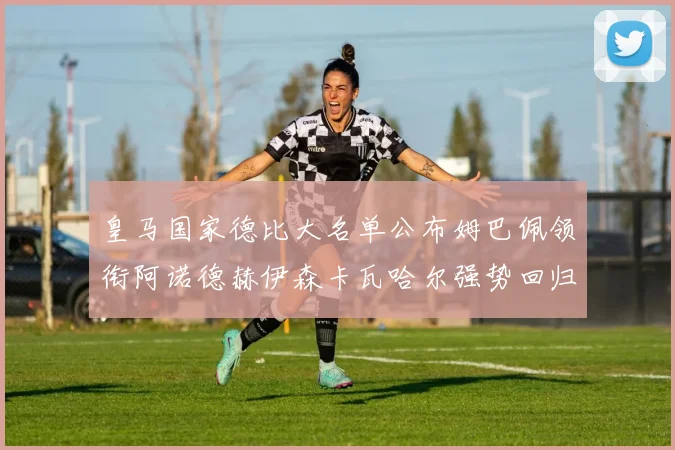 皇马国家德比大名单公布姆巴佩领衔阿诺德赫伊森卡瓦哈尔强势回归
