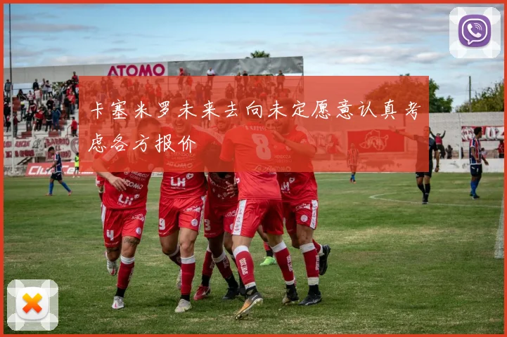 卡塞米罗未来去向未定愿意认真考虑各方报价