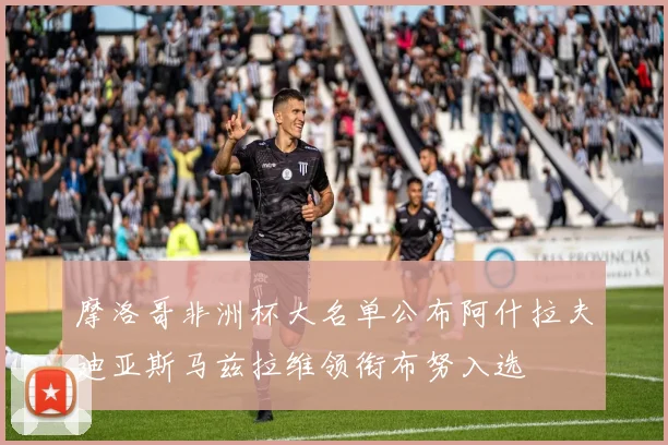摩洛哥非洲杯大名单公布阿什拉夫迪亚斯马兹拉维领衔布努入选