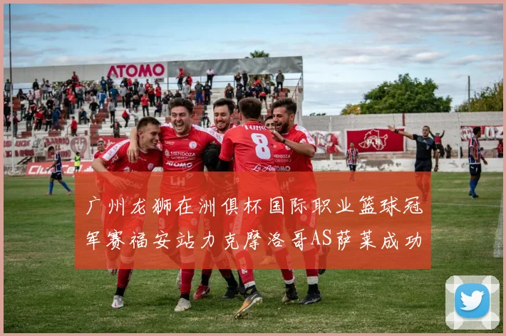 广州龙狮在洲俱杯国际职业篮球冠军赛福安站力克摩洛哥AS萨莱成功晋级