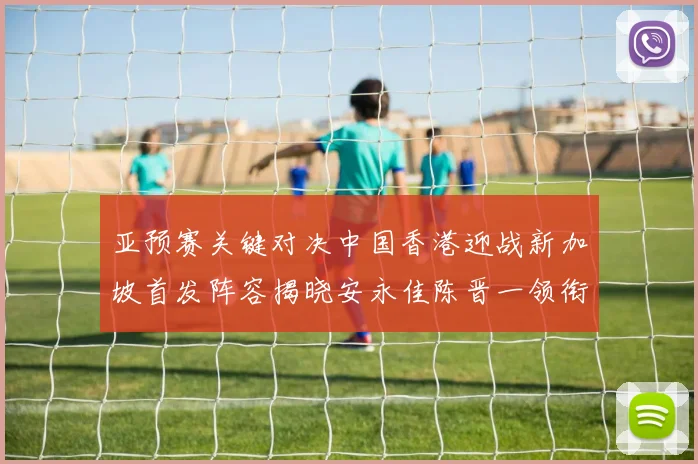 亚预赛关键对决中国香港迎战新加坡首发阵容揭晓安永佳陈晋一领衔出战