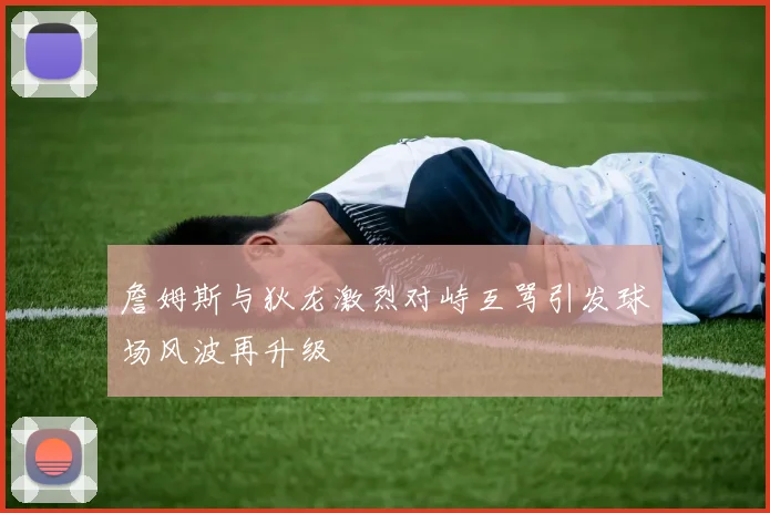 詹姆斯与狄龙激烈对峙互骂引发球场风波再升级