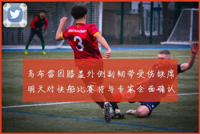 乌布雷因膝盖外侧副韧带受伤缺席明天对快船比赛将与专家会面确认伤情