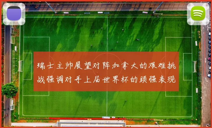 瑞士主帅展望对阵加拿大的艰难挑战强调对手上届世界杯的顽强表现