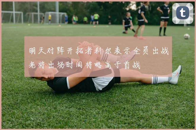 明天对阵开拓者科尔表示全员出战老将出场时间将略高于首战