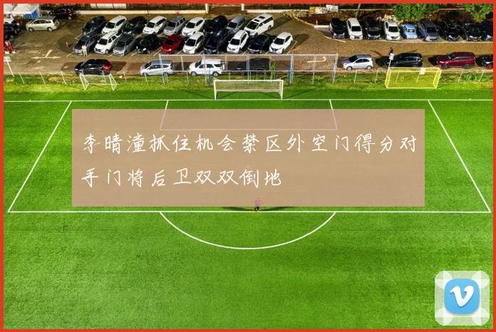 李晴潼抓住机会禁区外空门得分对手门将后卫双双倒地