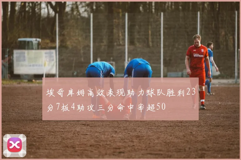 埃奇库姆高效表现助力球队胜利23分7板4助攻三分命中率超50