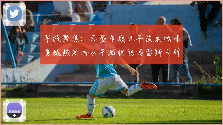 早报聚焦：元蛋节战况平淡利物浦曼城热刺均以平局收场马雷斯卡辞职引发关注