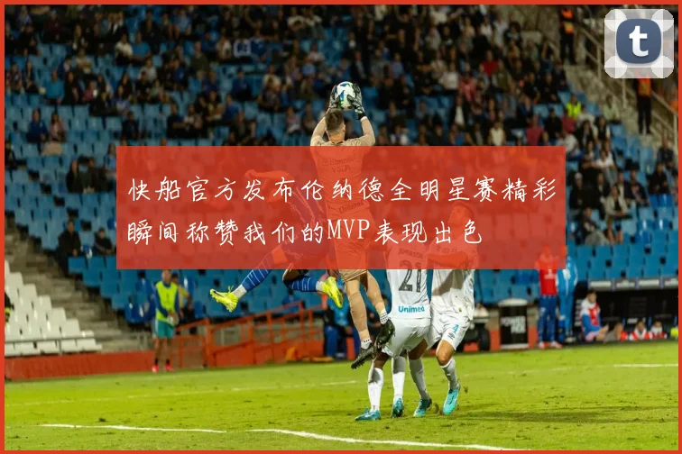 快船官方发布伦纳德全明星赛精彩瞬间称赞我们的MVP表现出色
